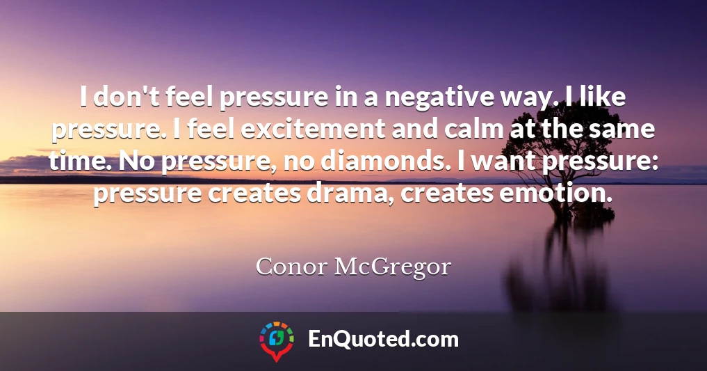 I don't feel pressure in a negative way. I like pressure. I feel excitement and calm at the same time. No pressure, no diamonds. I want pressure: pressure creates drama, creates emotion.