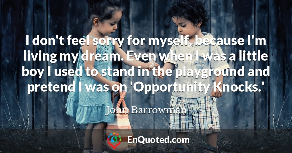 I don't feel sorry for myself, because I'm living my dream. Even when I was a little boy I used to stand in the playground and pretend I was on 'Opportunity Knocks.'