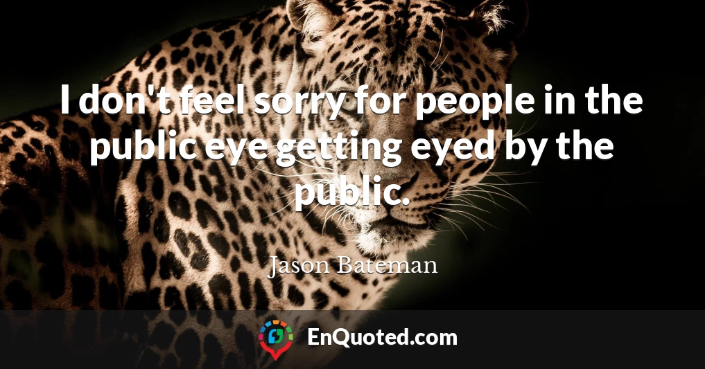 I don't feel sorry for people in the public eye getting eyed by the public.