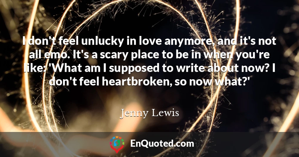 I don't feel unlucky in love anymore, and it's not all emo. It's a scary place to be in when you're like: 'What am I supposed to write about now? I don't feel heartbroken, so now what?'