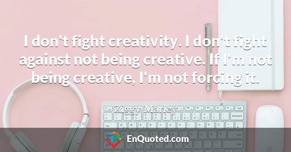 I don't fight creativity. I don't fight against not being creative. If I'm not being creative, I'm not forcing it.