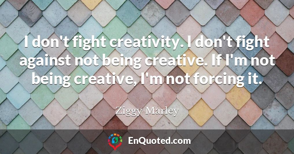 I don't fight creativity. I don't fight against not being creative. If I'm not being creative, I'm not forcing it.