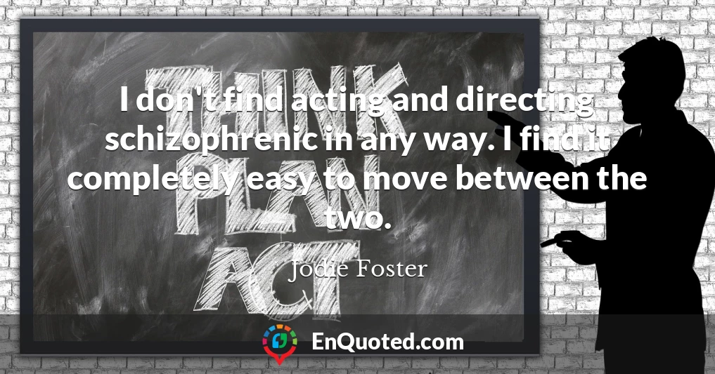 I don't find acting and directing schizophrenic in any way. I find it completely easy to move between the two.