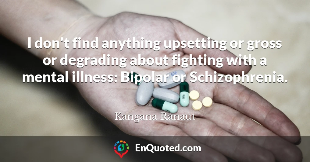 I don't find anything upsetting or gross or degrading about fighting with a mental illness: Bipolar or Schizophrenia.