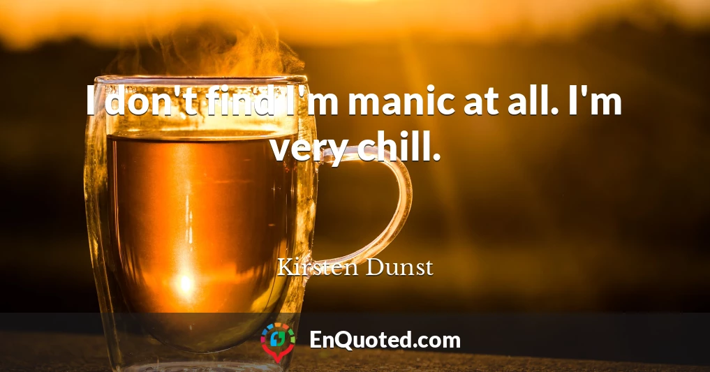 I don't find I'm manic at all. I'm very chill.