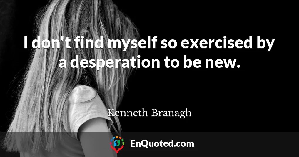 I don't find myself so exercised by a desperation to be new.