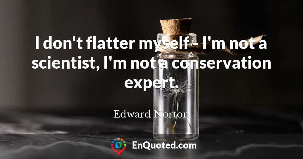 I don't flatter myself - I'm not a scientist, I'm not a conservation expert.