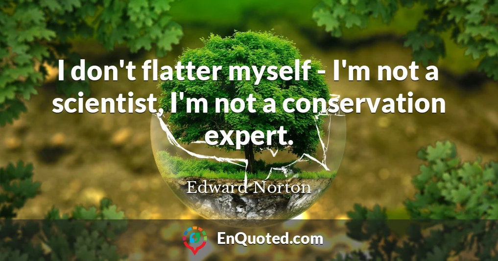 I don't flatter myself - I'm not a scientist, I'm not a conservation expert.