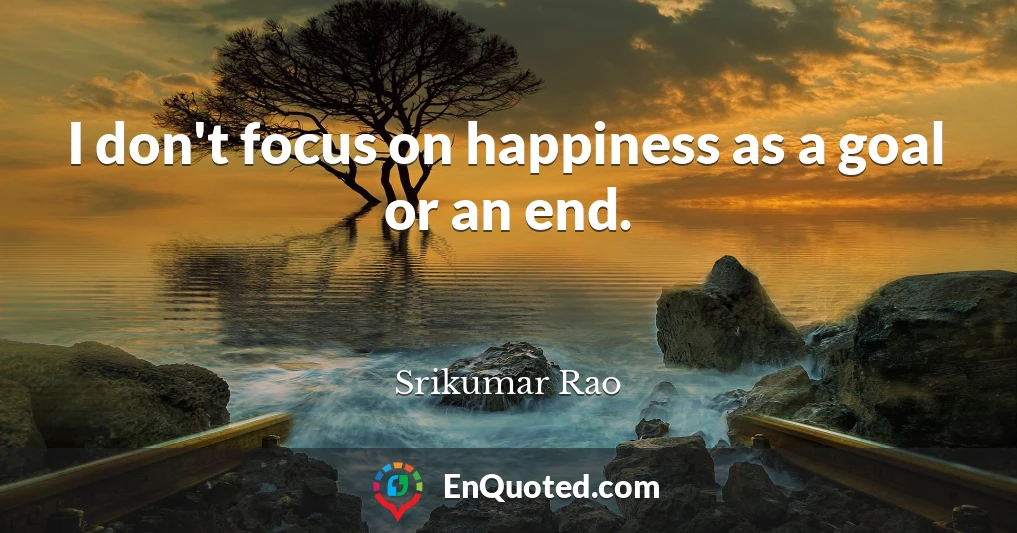 I don't focus on happiness as a goal or an end.