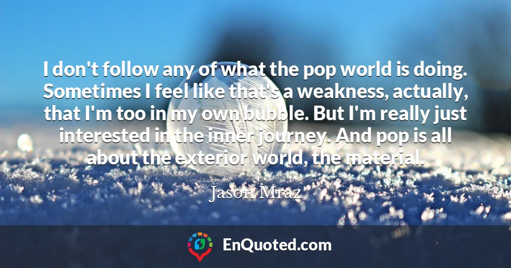 I don't follow any of what the pop world is doing. Sometimes I feel like that's a weakness, actually, that I'm too in my own bubble. But I'm really just interested in the inner journey. And pop is all about the exterior world, the material.