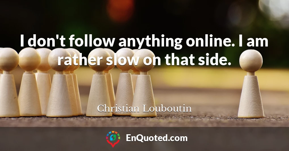 I don't follow anything online. I am rather slow on that side.