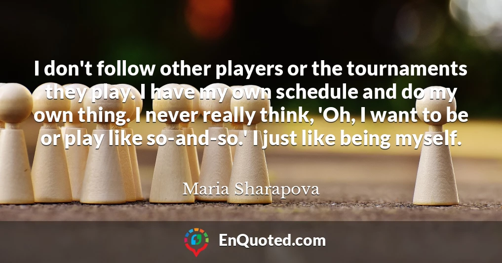 I don't follow other players or the tournaments they play. I have my own schedule and do my own thing. I never really think, 'Oh, I want to be or play like so-and-so.' I just like being myself.