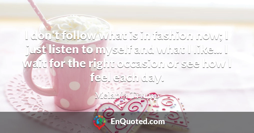 I don't follow what is in fashion now; I just listen to myself and what I like... I wait for the right occasion or see how I feel each day.