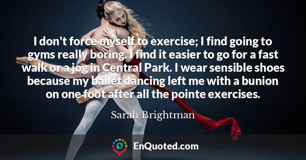 I don't force myself to exercise; I find going to gyms really boring. I find it easier to go for a fast walk or a jog in Central Park. I wear sensible shoes because my ballet dancing left me with a bunion on one foot after all the pointe exercises.