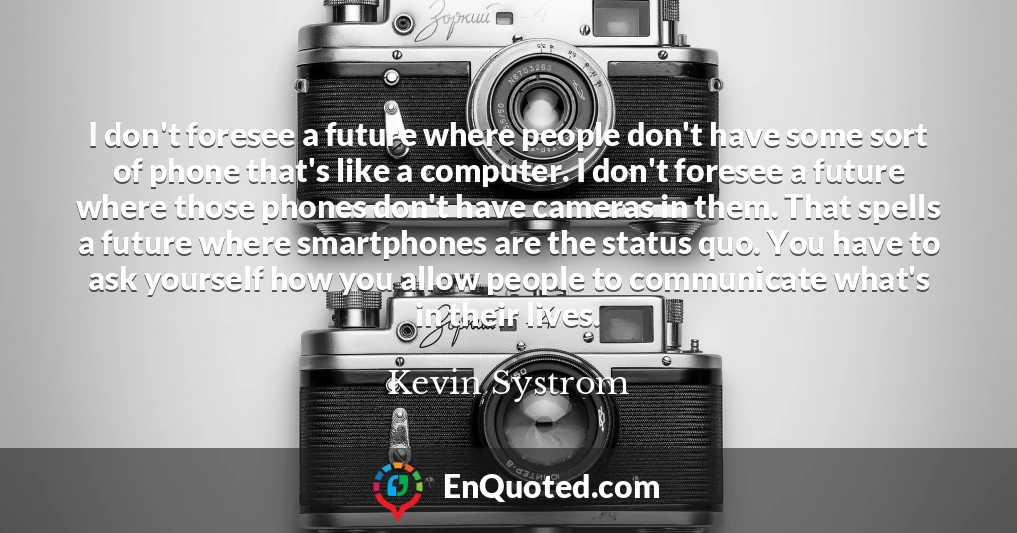 I don't foresee a future where people don't have some sort of phone that's like a computer. I don't foresee a future where those phones don't have cameras in them. That spells a future where smartphones are the status quo. You have to ask yourself how you allow people to communicate what's in their lives.
