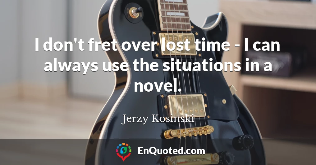 I don't fret over lost time - I can always use the situations in a novel.