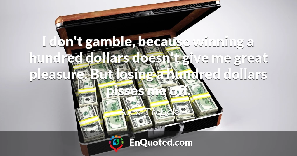 I don't gamble, because winning a hundred dollars doesn't give me great pleasure. But losing a hundred dollars pisses me off.