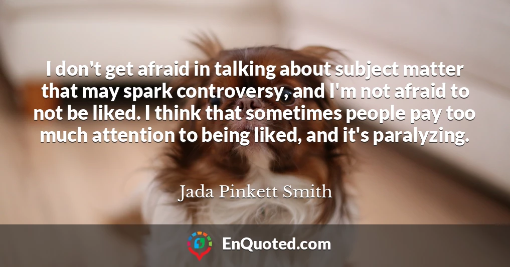 I don't get afraid in talking about subject matter that may spark controversy, and I'm not afraid to not be liked. I think that sometimes people pay too much attention to being liked, and it's paralyzing.