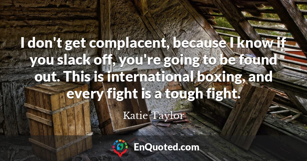 I don't get complacent, because I know if you slack off, you're going to be found out. This is international boxing, and every fight is a tough fight.