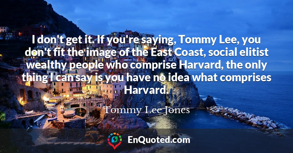 I don't get it. If you're saying, Tommy Lee, you don't fit the image of the East Coast, social elitist wealthy people who comprise Harvard, the only thing I can say is you have no idea what comprises Harvard.