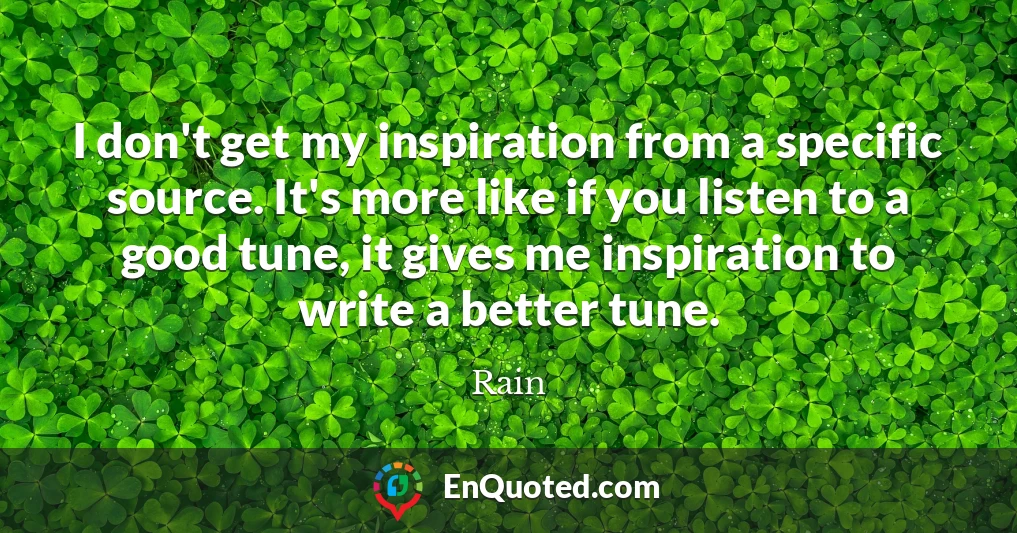 I don't get my inspiration from a specific source. It's more like if you listen to a good tune, it gives me inspiration to write a better tune.