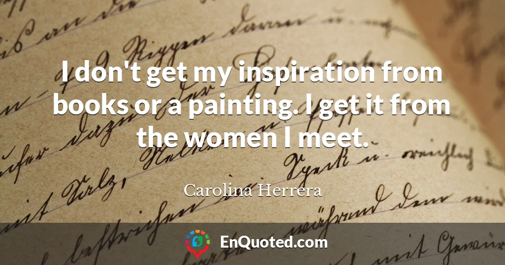 I don't get my inspiration from books or a painting. I get it from the women I meet.
