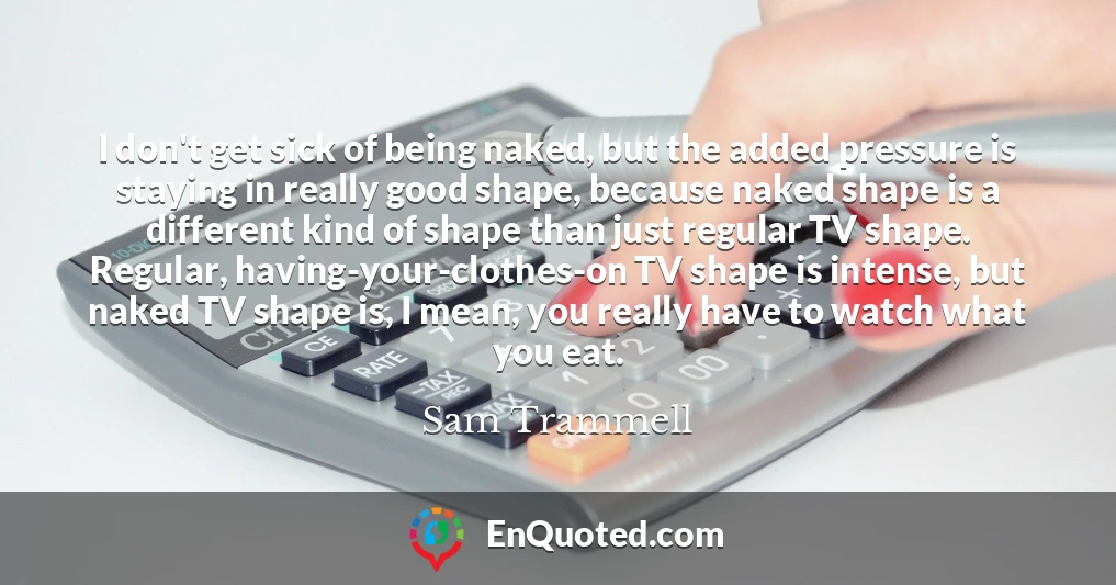 I don't get sick of being naked, but the added pressure is staying in really good shape, because naked shape is a different kind of shape than just regular TV shape. Regular, having-your-clothes-on TV shape is intense, but naked TV shape is, I mean, you really have to watch what you eat.