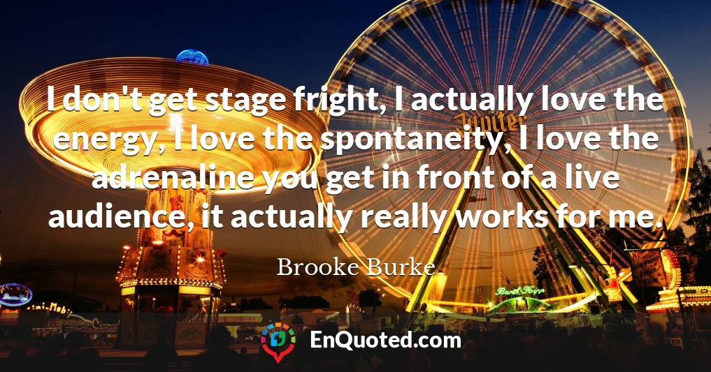 I don't get stage fright, I actually love the energy, I love the spontaneity, I love the adrenaline you get in front of a live audience, it actually really works for me.