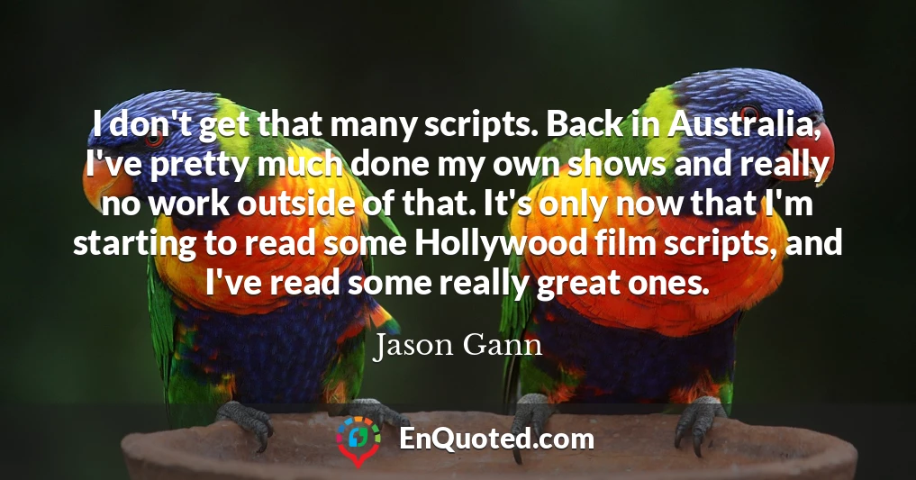 I don't get that many scripts. Back in Australia, I've pretty much done my own shows and really no work outside of that. It's only now that I'm starting to read some Hollywood film scripts, and I've read some really great ones.