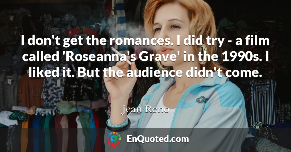 I don't get the romances. I did try - a film called 'Roseanna's Grave' in the 1990s. I liked it. But the audience didn't come.