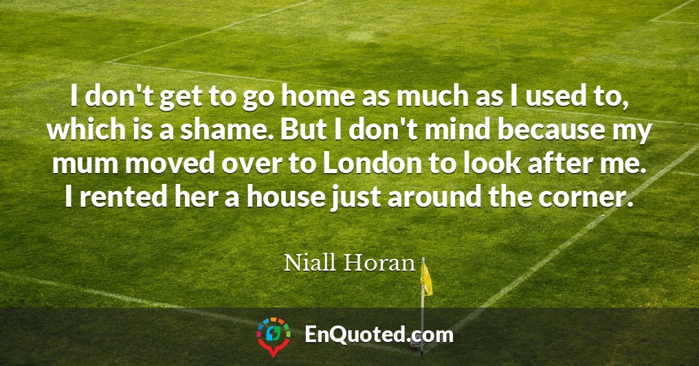 I don't get to go home as much as I used to, which is a shame. But I don't mind because my mum moved over to London to look after me. I rented her a house just around the corner.