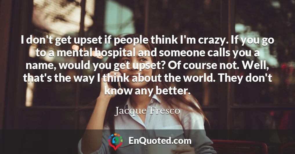 I don't get upset if people think I'm crazy. If you go to a mental hospital and someone calls you a name, would you get upset? Of course not. Well, that's the way I think about the world. They don't know any better.