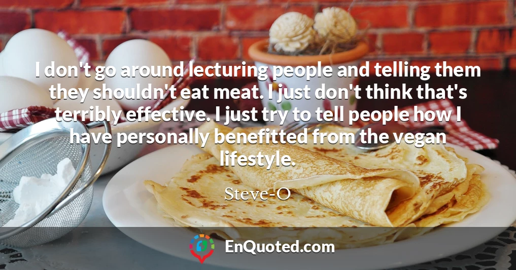 I don't go around lecturing people and telling them they shouldn't eat meat. I just don't think that's terribly effective. I just try to tell people how I have personally benefitted from the vegan lifestyle.