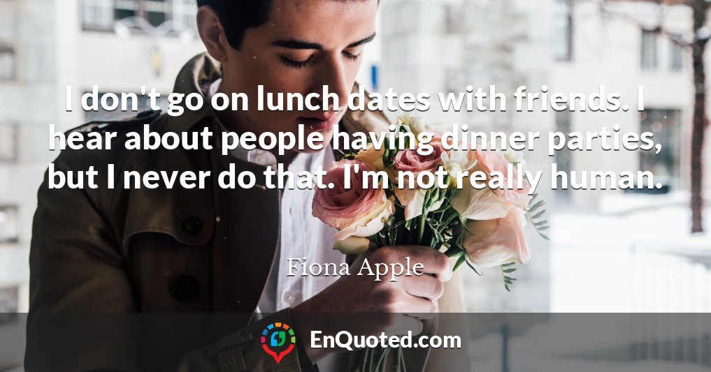 I don't go on lunch dates with friends. I hear about people having dinner parties, but I never do that. I'm not really human.