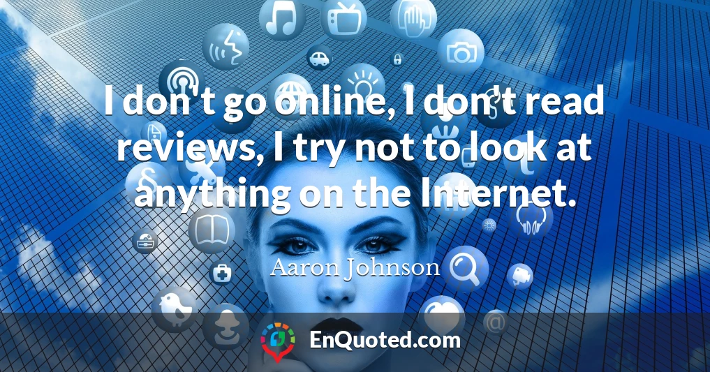 I don't go online, I don't read reviews, I try not to look at anything on the Internet.