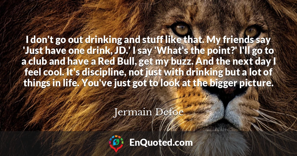 I don't go out drinking and stuff like that. My friends say 'Just have one drink, JD.' I say 'What's the point?' I'll go to a club and have a Red Bull, get my buzz. And the next day I feel cool. It's discipline, not just with drinking but a lot of things in life. You've just got to look at the bigger picture.