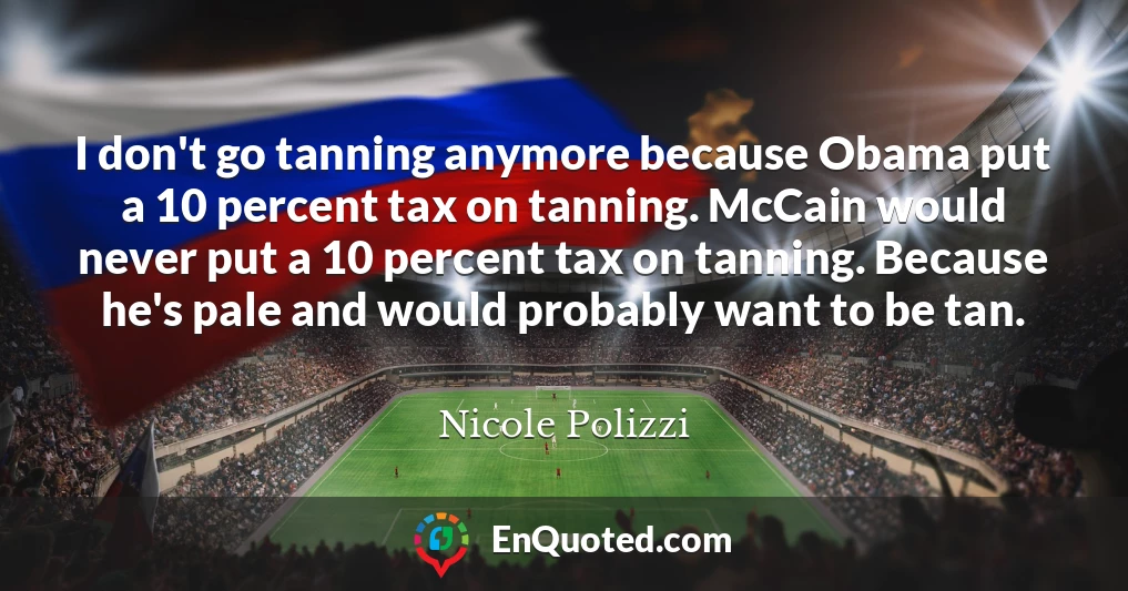 I don't go tanning anymore because Obama put a 10 percent tax on tanning. McCain would never put a 10 percent tax on tanning. Because he's pale and would probably want to be tan.