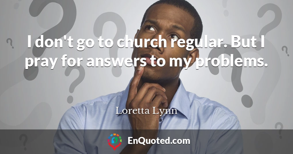 I don't go to church regular. But I pray for answers to my problems.