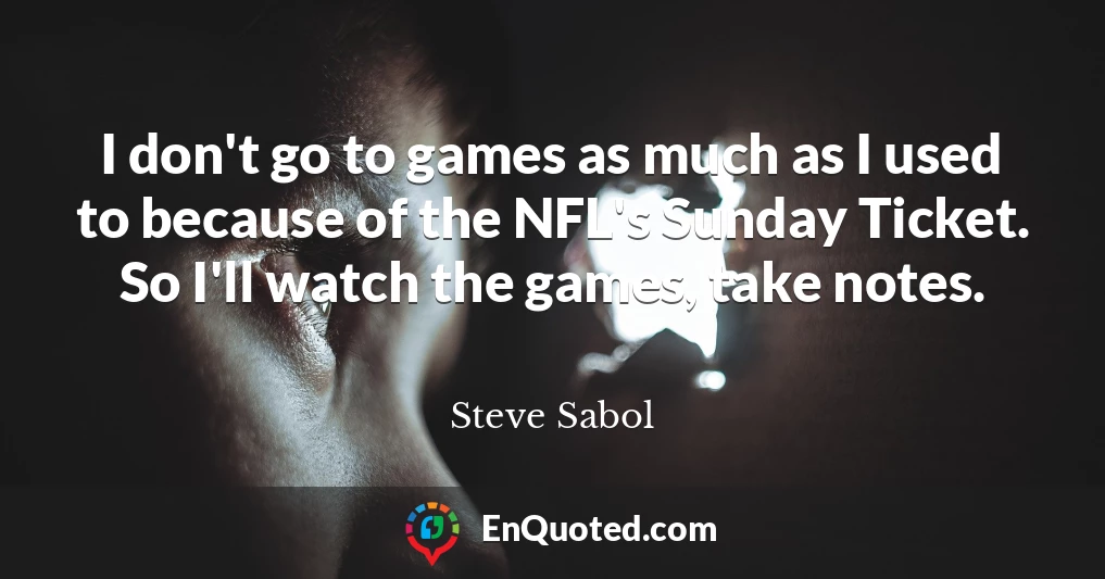 I don't go to games as much as I used to because of the NFL's Sunday Ticket. So I'll watch the games, take notes.
