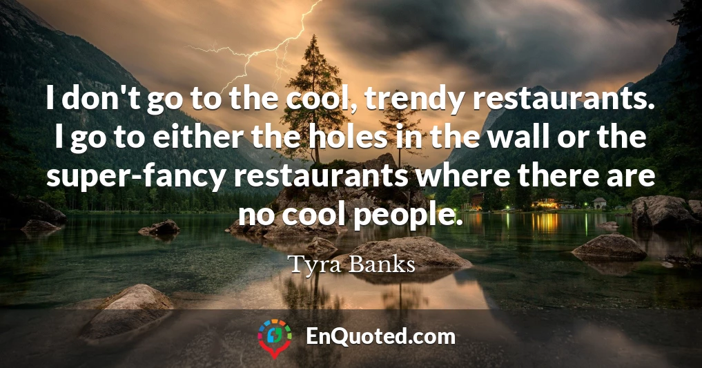 I don't go to the cool, trendy restaurants. I go to either the holes in the wall or the super-fancy restaurants where there are no cool people.