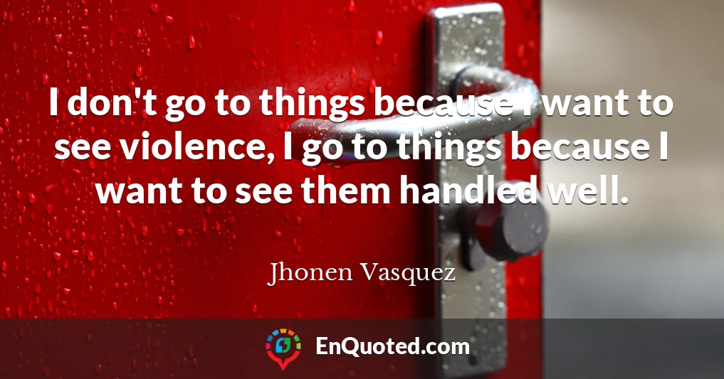 I don't go to things because I want to see violence, I go to things because I want to see them handled well.