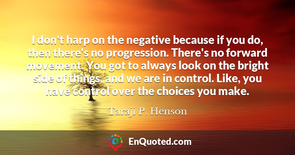 I don't harp on the negative because if you do, then there's no progression. There's no forward movement. You got to always look on the bright side of things, and we are in control. Like, you have control over the choices you make.