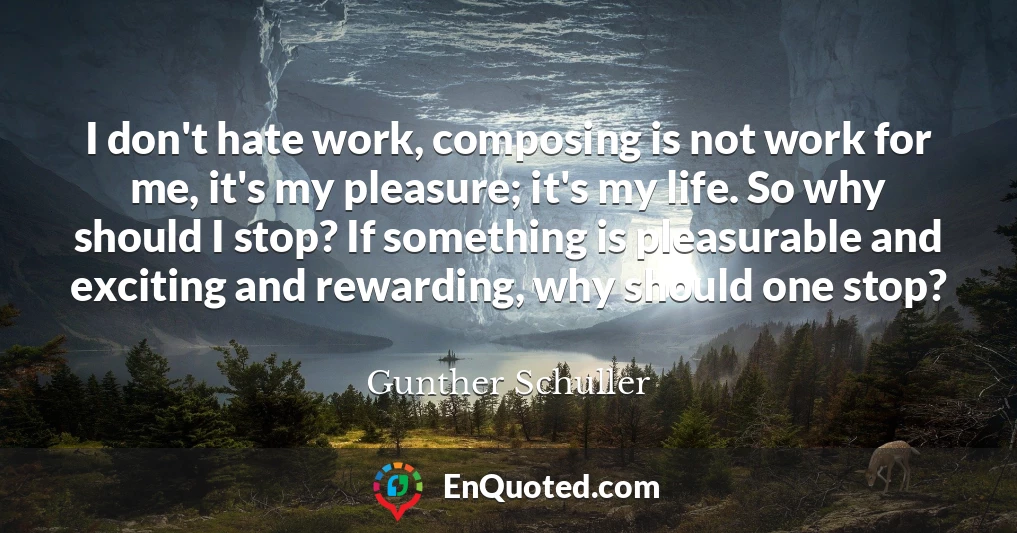 I don't hate work, composing is not work for me, it's my pleasure; it's my life. So why should I stop? If something is pleasurable and exciting and rewarding, why should one stop?