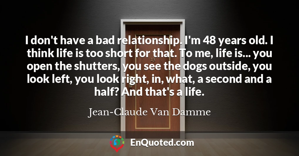 I don't have a bad relationship. I'm 48 years old. I think life is too short for that. To me, life is... you open the shutters, you see the dogs outside, you look left, you look right, in, what, a second and a half? And that's a life.