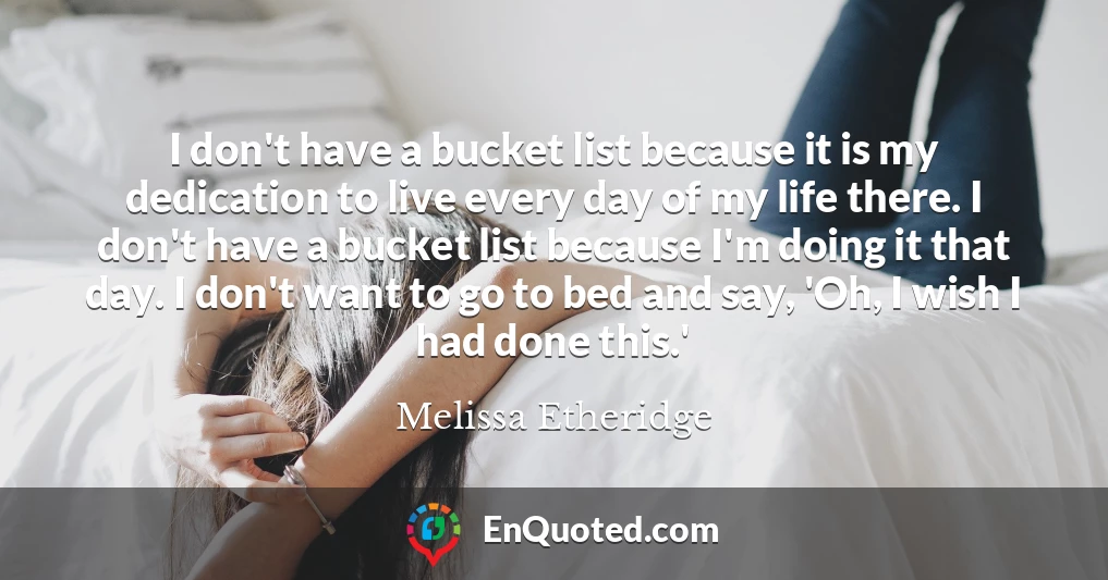 I don't have a bucket list because it is my dedication to live every day of my life there. I don't have a bucket list because I'm doing it that day. I don't want to go to bed and say, 'Oh, I wish I had done this.'