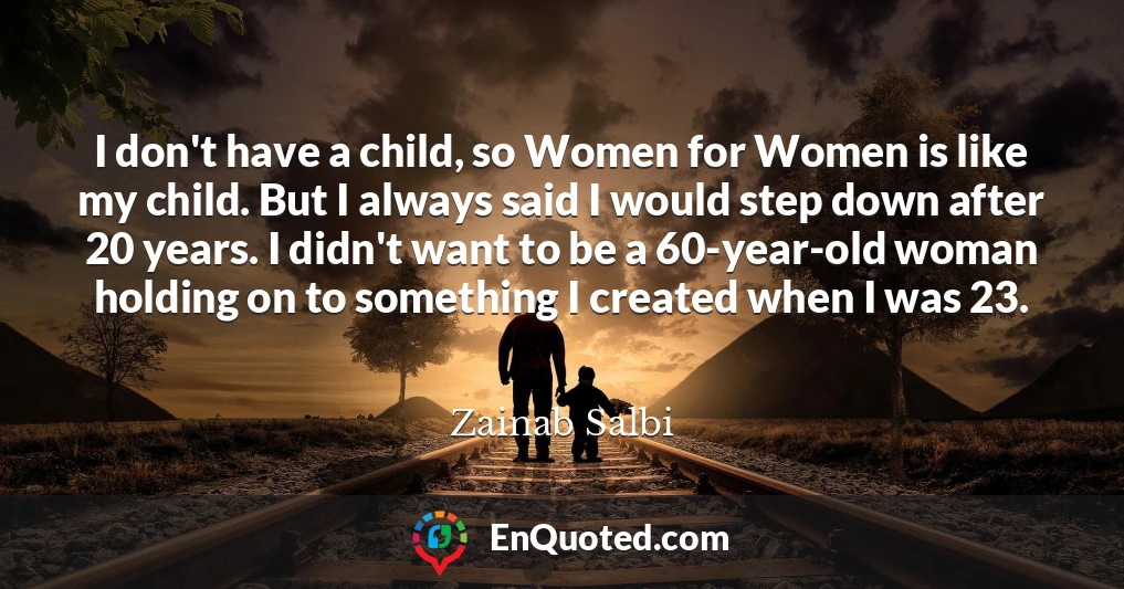 I don't have a child, so Women for Women is like my child. But I always said I would step down after 20 years. I didn't want to be a 60-year-old woman holding on to something I created when I was 23.