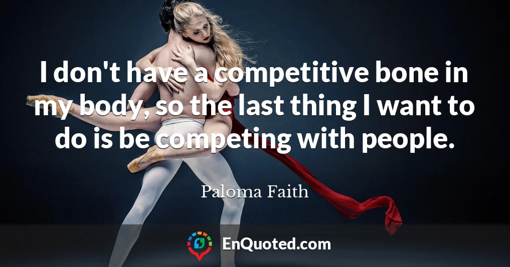 I don't have a competitive bone in my body, so the last thing I want to do is be competing with people.