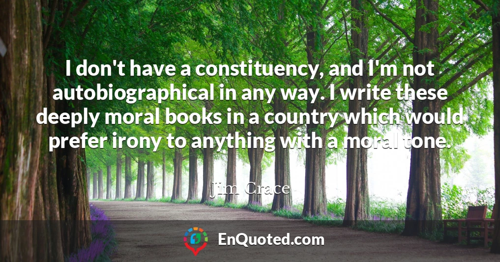 I don't have a constituency, and I'm not autobiographical in any way. I write these deeply moral books in a country which would prefer irony to anything with a moral tone.