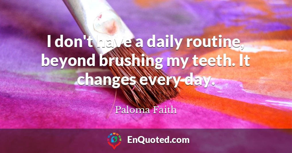 I don't have a daily routine, beyond brushing my teeth. It changes every day.