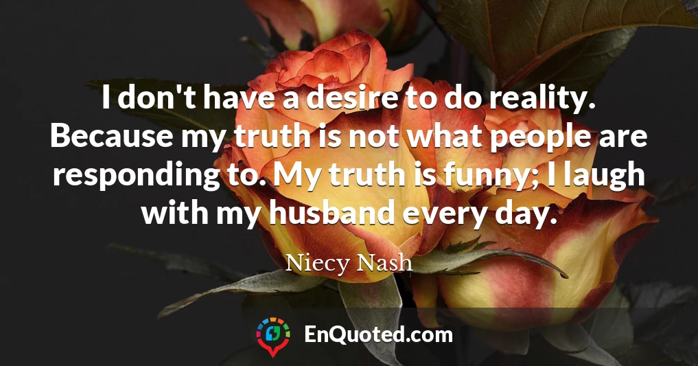 I don't have a desire to do reality. Because my truth is not what people are responding to. My truth is funny; I laugh with my husband every day.
